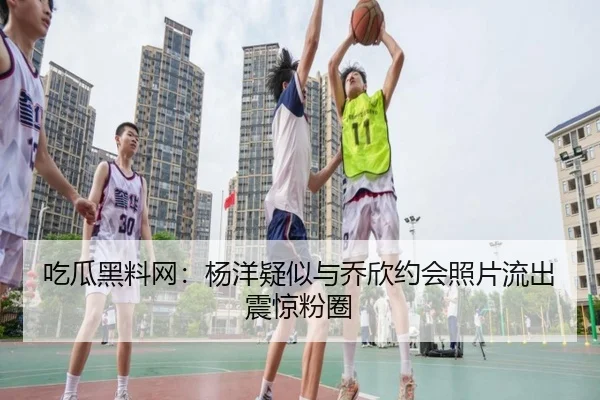 吃瓜黑料网：杨洋疑似与乔欣约会照片流出震惊粉圈